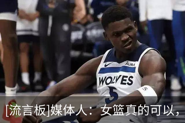 [流言板]媒体人：女篮真的可以，面对U16欧洲杯亚军班底球队顶住了